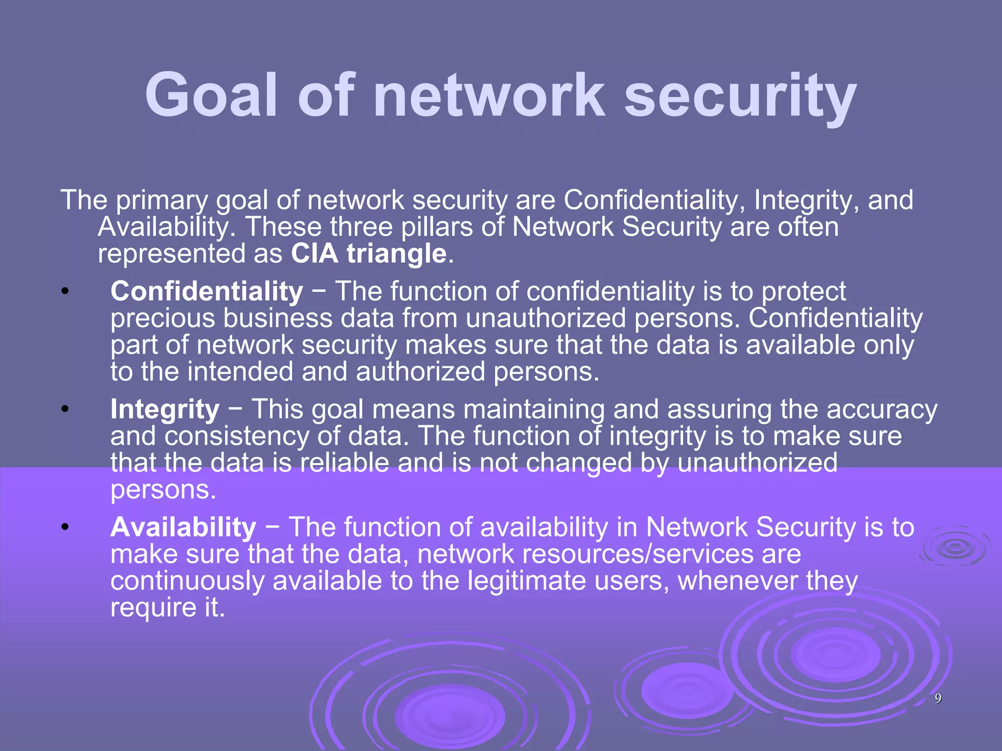 Goal of network security
The primary goal of network security are Confidentiality, Integrity, and
Availability. These three pillars of Network Security are often
represented as CIA triangle.
• Confidentiality − The function of confidentiality is to protect
precious business data from unauthorized persons. Confidentiality
part of network security makes sure that the data is available only
to the intended and authorized persons.
• Integrity − This goal means maintaining and assuring the accuracy
and consistency of data. The function of integrity is to make sure
that the data is reliable and is not changed by unauthorized
persons.
• Availability − The function of availability in Network Security is to
make sure that the data, network resources/services are
continuously available to the legitimate users, whenever they
require it.
9
 