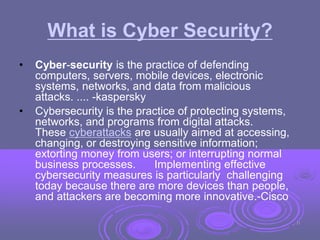 What is Cyber Security?
• Cyber-security is the practice of defending
computers, servers, mobile devices, electronic
systems, networks, and data from malicious
attacks. .... -kaspersky
• Cybersecurity is the practice of protecting systems,
networks, and programs from digital attacks.
These cyberattacks are usually aimed at accessing,
changing, or destroying sensitive information;
extorting money from users; or interrupting normal
business processes. Implementing effective
cybersecurity measures is particularly challenging
today because there are more devices than people,
and attackers are becoming more innovative.-Cisco
11
 