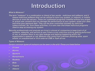 Introduction
What Is Malware?
The term "malware" is a combination or blend of two words - malicious and software, and it
means malicious software that can be utilized to harm any system, or network, or mobile
devices or even the servers. These are unpleasant programs installed without any proper
or actual user consent that can damage the performance of your system, erase your data,
and mine your personal data. They can be even controlled remotely by malicious
cybercriminals. So, from these activities, it is now clear that these malicious programs
need to stop accessing any system.
Security professionals and analysts are hired in almost all companies to keep track of all
systems, networks, and servers to see if there is any malicious activity getting performed
or not, or whether there is any data leakage and stealing happening within the
organization's network or not. Malware may come from unknown phishing sites, spam
emails, or unauthorized or illicit external USB or flash drives.
Types of Malware
Certain common types of malware can be seen in the wild. These are listed below:
• Viruses
• Worms
• Spyware
• Ransomware
• Rootkits
• Bots
• Trojans
• Adware
 