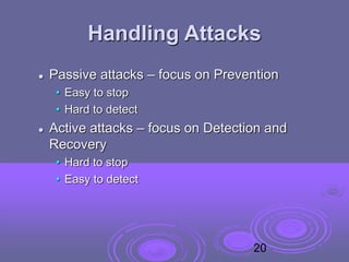 Handling Attacks
 Passive attacks – focus on Prevention
• Easy to stop
• Hard to detect
 Active attacks – focus on Detection and
Recovery
• Hard to stop
• Easy to detect
20
 
