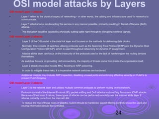 OSI model attacks by Layers
OSI model Layer 1 attacks
• Layer 1 refers to the physical aspect of networking – in other words, the cabling and infrastructure used for networks to
communicate.
• Layer 1 attacks focus on disrupting this service in any manner possible, primarily resulting in Denial of Service (DoS)
attacks.
• This disruption could be caused by physically cutting cable right through to disrupting wireless signals.
OSI model Layer 2 attacks
• Layer 2 of the OSI model is the data link layer and focuses on the methods for delivering data blocks.
• Normally, this consists of switches utilising protocols such as the Spanning Tree Protocol (STP) and the Dynamic Host
Configuration Protocol (DHCP), which is used throughout networking for dynamic IP assignment.
• Attacks at this layer can focus on the insecurity of the protocols used or the lack of hardening on the routing devices
themselves.
• As switches focus is on providing LAN connectivity, the majority of threats come from inside the organisation itself.
• Layer 2 attacks may also include MAC flooding or ARP poisoning.
• In order to mitigate these risks, it is imperative network switches are hardened.
• Additional controls may include ARP inspection, disabling unused ports and enforcing effective security on VLAN’s to
prevent VLAN hopping.
OSI model Layer 3 attacks
• Layer 3 is the network layer and utilises multiple common protocols to perform routing on the network.
• Protocols consist of the Internet Protocol (IP), packet sniffing and DoS attacks such as Ping floods and ICMP attacks.
Because of their layer 3 nature, these types of attacks can be performed remotely over the Internet while layer 2
attacks primarily come from the internal LAN.
• To reduce the risk of these types of attacks, routers should be hardened, packet filtering controls should be used and
routing information should be controlled.
24
 