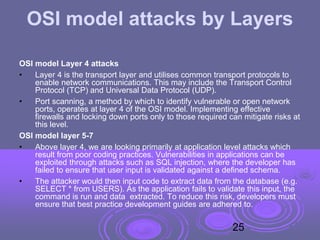 OSI model attacks by Layers
OSI model Layer 4 attacks
• Layer 4 is the transport layer and utilises common transport protocols to
enable network communications. This may include the Transport Control
Protocol (TCP) and Universal Data Protocol (UDP).
• Port scanning, a method by which to identify vulnerable or open network
ports, operates at layer 4 of the OSI model. Implementing effective
firewalls and locking down ports only to those required can mitigate risks at
this level.
OSI model layer 5-7
• Above layer 4, we are looking primarily at application level attacks which
result from poor coding practices. Vulnerabilities in applications can be
exploited through attacks such as SQL injection, where the developer has
failed to ensure that user input is validated against a defined schema.
• The attacker would then input code to extract data from the database (e.g.
SELECT * from USERS). As the application fails to validate this input, the
command is run and data extracted. To reduce this risk, developers must
ensure that best practice development guides are adhered to.
25
 