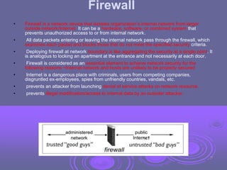 Firewall
• Firewall is a network device that isolates organization’s internal network from larger
outside network/Internet. It can be a hardware, software, or combined system that
prevents unauthorized access to or from internal network.
• All data packets entering or leaving the internal network pass through the firewall, which
examines each packet and blocks those that do not meet the specified security criteria.
• Deploying firewall at network boundary is like aggregating the security at a single point. It
is analogous to locking an apartment at the entrance and not necessarily at each door.
• Firewall is considered as an essential element to achieve network security for the
following reasons −Internal network and hosts are unlikely to be properly secured
• Internet is a dangerous place with criminals, users from competing companies,
disgruntled ex-employees, spies from unfriendly countries, vandals, etc.
• prevents an attacker from launching denial of service attacks on network resource.
• prevents illegal modification/access to internal data by an outsider attacker.
27
 