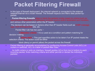 Packet Filtering Firewall
• In this type of firewall deployment, the internal network is connected to the external
network/Internet via a router firewall. The firewall inspects and filters data packet-by-
packet.
• Packet-filtering firewalls allow or block the packets mostly based on criteria such as
source and/or destination IP addresses, protocol, source and/or destination port numbers,
and various other parameters within the IP header.
• The decision can be based on factors other than IP header fields such as ICMP message
type, TCP SYN and ACK bits, etc.
Packet filter rule has two parts −
1.Selection criteria − It is a used as a condition and pattern matching for
decision making.
2. Action field − This part specifies action to be taken if an IP packet meets the
selection criteria. The action could be either
block (deny) or permit (allow) the packet across the firewall.
• Packet filtering is generally accomplished by configuring Access Control Lists (ACL) on
routers or switches. ACL is a table of packet filter rules.
• As traffic enters or exits an interface, firewall applies ACLs from top to bottom to each
incoming packet, finds matching criteria and either permits or denies the individual
packets.
29
 