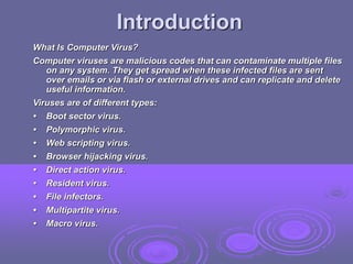 Introduction
What Is Computer Virus?
Computer viruses are malicious codes that can contaminate multiple files
on any system. They get spread when these infected files are sent
over emails or via flash or external drives and can replicate and delete
useful information.
Viruses are of different types:
• Boot sector virus.
• Polymorphic virus.
• Web scripting virus.
• Browser hijacking virus.
• Direct action virus.
• Resident virus.
• File infectors.
• Multipartite virus.
• Macro virus.
 
