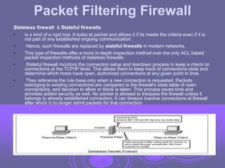 Packet Filtering Firewall
Stateless firewall & Stateful firewalls
• is a kind of a rigid tool. It looks at packet and allows it if its meets the criteria even if it is
not part of any established ongoing communication.
• Hence, such firewalls are replaced by stateful firewalls in modern networks.
• This type of firewalls offer a more in-depth inspection method over the only ACL based
packet inspection methods of stateless firewalls.
• Stateful firewall monitors the connection setup and teardown process to keep a check on
connections at the TCP/IP level. This allows them to keep track of connections state and
determine which hosts have open, authorized connections at any given point in time.
• They reference the rule base only when a new connection is requested. Packets
belonging to existing connections are compared to the firewall's state table of open
connections, and decision to allow or block is taken. This process saves time and
provides added security as well. No packet is allowed to trespass the firewall unless it
belongs to already established connection. It can timeout inactive connections at firewall
after which it no longer admit packets for that connection
31
 
