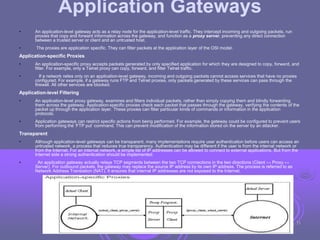 Application Gateways
• An application-level gateway acts as a relay node for the application-level traffic. They intercept incoming and outgoing packets, run
proxies that copy and forward information across the gateway, and function as a proxy server, preventing any direct connection
between a trusted server or client and an untrusted host.
• The proxies are application specific. They can filter packets at the application layer of the OSI model.
Application-specific Proxies
• An application-specific proxy accepts packets generated by only specified application for which they are designed to copy, forward, and
filter. For example, only a Telnet proxy can copy, forward, and filter Telnet traffic.
• If a network relies only on an application-level gateway, incoming and outgoing packets cannot access services that have no proxies
configured. For example, if a gateway runs FTP and Telnet proxies, only packets generated by these services can pass through the
firewall. All other services are blocked.
Application-level Filtering
• An application-level proxy gateway, examines and filters individual packets, rather than simply copying them and blindly forwarding
them across the gateway. Application-specific proxies check each packet that passes through the gateway, verifying the contents of the
packet up through the application layer. These proxies can filter particular kinds of commands or information in the application
protocols.
• Application gateways can restrict specific actions from being performed. For example, the gateway could be configured to prevent users
from performing the ‘FTP put’ command. This can prevent modification of the information stored on the server by an attacker.
Transparent
• Although application-level gateways can be transparent, many implementations require user authentication before users can access an
untrusted network, a process that reduces true transparency. Authentication may be different if the user is from the internal network or
from the Internet. For an internal network, a simple list of IP addresses can be allowed to connect to external applications. But from the
Internet side a strong authentication should be implemented.
• An application gateway actually relays TCP segments between the two TCP connections in the two directions (Client ↔ Proxy ↔
Server). For outbound packets, the gateway may replace the source IP address by its own IP address. The process is referred to as
Network Address Translation (NAT). It ensures that internal IP addresses are not exposed to the Internet.
33
 