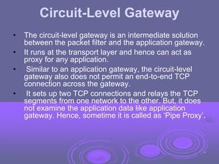 Circuit-Level Gateway
• The circuit-level gateway is an intermediate solution
between the packet filter and the application gateway.
• It runs at the transport layer and hence can act as
proxy for any application.
• Similar to an application gateway, the circuit-level
gateway also does not permit an end-to-end TCP
connection across the gateway.
• It sets up two TCP connections and relays the TCP
segments from one network to the other. But, it does
not examine the application data like application
gateway. Hence, sometime it is called as ‘Pipe Proxy’.
34
 