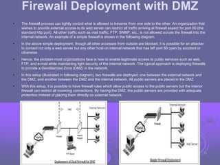 Firewall Deployment with DMZ
• The firewall process can tightly control what is allowed to traverse from one side to the other. An organization that
wishes to provide external access to its web server can restrict all traffic arriving at firewall expect for port 80 (the
standard http port). All other traffic such as mail traffic, FTP, SNMP, etc., is not allowed across the firewall into the
internal network. An example of a simple firewall is shown in the following diagram.
• In the above simple deployment, though all other accesses from outside are blocked, it is possible for an attacker
to contact not only a web server but any other host on internal network that has left port 80 open by accident or
otherwise.
• Hence, the problem most organizations face is how to enable legitimate access to public services such as web,
FTP, and e-mail while maintaining tight security of the internal network. The typical approach is deploying firewalls
to provide a Demilitarized Zone (DMZ) in the network.
• In this setup (illustrated in following diagram), two firewalls are deployed; one between the external network and
the DMZ, and another between the DMZ and the internal network. All public servers are placed in the DMZ.
• With this setup, it is possible to have firewall rules which allow public access to the public servers but the interior
firewall can restrict all incoming connections. By having the DMZ, the public servers are provided with adequate
protection instead of placing them directly on external network.
35
 