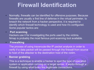 Firewall Identification
• Normally, firewalls can be identified for offensive purposes. Because
firewalls are usually a first line of defense in the virtual perimeter, to
breach the network from a hacker perspective, it is required to
identify which firewall technology is used and how it’s configured.
Some popular tactics are:
• Port scanning
Hackers use it for investigating the ports used by the victims.
Nmap is probably the most famous port-scanning tool available.
• Firewalking
The process of using traceroute-like IP packet analysis in order to
verify if a data packet will be passed through the firewall from source
to host of the attacker to the destination host of the victim.
• Banner grabbing
This is a technique to enable a hacker to spot the type of operation
system or application running on a target server. It works through a
firewall by using what looks like legitimate connections.
36
 