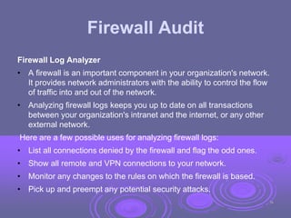 Firewall Audit
Firewall Log Analyzer
• A firewall is an important component in your organization's network.
It provides network administrators with the ability to control the flow
of traffic into and out of the network.
• Analyzing firewall logs keeps you up to date on all transactions
between your organization's intranet and the internet, or any other
external network.
Here are a few possible uses for analyzing firewall logs:
• List all connections denied by the firewall and flag the odd ones.
• Show all remote and VPN connections to your network.
• Monitor any changes to the rules on which the firewall is based.
• Pick up and preempt any potential security attacks.
38
 