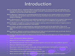 Introduction
What is Computer Worm? -Computer Worms are particular types of malware that are self-replicating, and
through this technique, they spread to another computer. It gets spread by itself through the computer
networks or by the use of other flash drives.
What is Spyware? -Spywares are unwanted programs that will spy on your system without your knowledge
and will steal your sensitive data and other browsing information and will or will take access to your
system to damage it.
What is Ransomware? -Ransomware's are malicious programs that will encrypt all your system's data and will
ask for a ransom to decrypt these files. They take the support of the Bitcoins to get the ransom.
What is Rootkit? -A rootkit is a unique harmful program used by cybercriminals to take privileged access to
any system by hiding its presence in that system.
What is Trojan? -A trojan is programmed for a particular purpose and can be destructive. They act as
legitimate files but can bring unexpected changes to your system even when your system is in an idle
state.
What is Adware? -Adware is malicious software that will hide and will periodically pop up with ads. Some of
them also keep track of your online activities and searches.
How to Keep the Systems Safe From Malware and Viruses.These are some steps you can follow to protect
yourself
• Install Anti-Virus/Anti-Malware Software.
• Make sure your Anti-Virus software is up to date.
• Run scheduled scans for malicious threats and programs using your anti-virus software regularly.
• Keep your Operating System updated.
• Secure your network with WPA3, honey-pots, strong authentication mechanisms, and passwords.
• Think before clicking any malicious or unknown links.
• Keep a backup of your work and personal information safe.
• Never use any public Wi-Fi while using your corporate work or using your company's system.
 