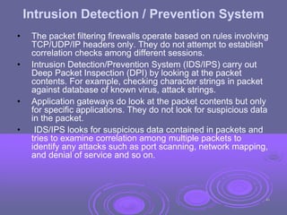 Intrusion Detection / Prevention System
• The packet filtering firewalls operate based on rules involving
TCP/UDP/IP headers only. They do not attempt to establish
correlation checks among different sessions.
• Intrusion Detection/Prevention System (IDS/IPS) carry out
Deep Packet Inspection (DPI) by looking at the packet
contents. For example, checking character strings in packet
against database of known virus, attack strings.
• Application gateways do look at the packet contents but only
for specific applications. They do not look for suspicious data
in the packet.
• IDS/IPS looks for suspicious data contained in packets and
tries to examine correlation among multiple packets to
identify any attacks such as port scanning, network mapping,
and denial of service and so on.
40
 