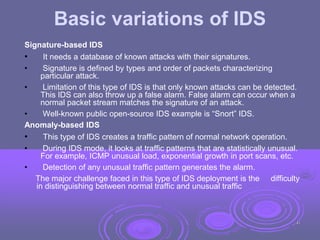 Basic variations of IDS
Signature-based IDS
• It needs a database of known attacks with their signatures.
• Signature is defined by types and order of packets characterizing
particular attack.
• Limitation of this type of IDS is that only known attacks can be detected.
This IDS can also throw up a false alarm. False alarm can occur when a
normal packet stream matches the signature of an attack.
• Well-known public open-source IDS example is “Snort” IDS.
Anomaly-based IDS
• This type of IDS creates a traffic pattern of normal network operation.
• During IDS mode, it looks at traffic patterns that are statistically unusual.
For example, ICMP unusual load, exponential growth in port scans, etc.
• Detection of any unusual traffic pattern generates the alarm.
The major challenge faced in this type of IDS deployment is the difficulty
in distinguishing between normal traffic and unusual traffic
41
 