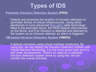 Types of IDS
Perimeter Intrusion Detection System (PIDS)
• Detects and pinpoints the location of intrusion attempts on
perimeter fences of critical infrastructures. Using either
electronics or more advanced fiber optic cable technology
fitted to the perimeter fence, the PIDS detects disturbances
on the fence, and if an intrusion is detected and deemed by
the system as an intrusion attempt, an alarm is triggered.
VM based Intrusion Detection System (VMIDS)
• It detects intrusions using virtual machine monitoring. By
using this, we can deploy the Intrusion Detection System with
Virtual Machine Monitoring. It is the most recent type and it’s
still under development. There’s no need for a separate
intrusion detection system since by using this, we can
monitor the overall activities.
43
 