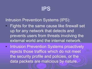 IPS
Intrusion Prevention Systems (IPS):
• Fights for the same cause like firewall set
up for any network that detects and
prevents users from threats involving the
external world and the internal network.
• Intrusion Prevention Systems proactively
rejects those traffics which do not meet
the security profile and policies, or the
data packets are malicious by nature. 44
 