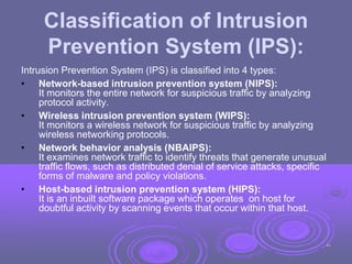 Classification of Intrusion
Prevention System (IPS):
Intrusion Prevention System (IPS) is classified into 4 types:
• Network-based intrusion prevention system (NIPS):
It monitors the entire network for suspicious traffic by analyzing
protocol activity.
• Wireless intrusion prevention system (WIPS):
It monitors a wireless network for suspicious traffic by analyzing
wireless networking protocols.
• Network behavior analysis (NBAIPS):
It examines network traffic to identify threats that generate unusual
traffic flows, such as distributed denial of service attacks, specific
forms of malware and policy violations.
• Host-based intrusion prevention system (HIPS):
It is an inbuilt software package which operates on host for
doubtful activity by scanning events that occur within that host.
46
 