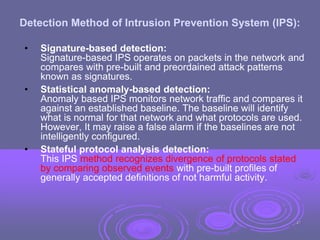 Detection Method of Intrusion Prevention System (IPS):
• Signature-based detection:
Signature-based IPS operates on packets in the network and
compares with pre-built and preordained attack patterns
known as signatures.
• Statistical anomaly-based detection:
Anomaly based IPS monitors network traffic and compares it
against an established baseline. The baseline will identify
what is normal for that network and what protocols are used.
However, It may raise a false alarm if the baselines are not
intelligently configured.
• Stateful protocol analysis detection:
This IPS method recognizes divergence of protocols stated
by comparing observed events with pre-built profiles of
generally accepted definitions of not harmful activity.
47
 