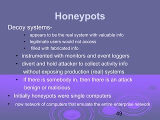 Honeypots
Decoy systems-
• appears to be the real system with valuable info
• legitimate users would not access
• filled with fabricated info
• instrumented with monitors and event loggers
• divert and hold attacker to collect activity info
without exposing production (real) systems
• If there is somebody in, then there is an attack
benign or malicious
• Initially honeypots were single computers
• now network of computers that emulate the entire enterprise network
49
 