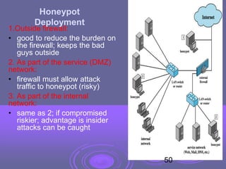 1.Outside firewall:
• good to reduce the burden on
the firewall; keeps the bad
guys outside
2. As part of the service (DMZ)
network:
• firewall must allow attack
traffic to honeypot (risky)
3. As part of the internal
network:
• same as 2; if compromised
riskier; advantage is insider
attacks can be caught
Honeypot
Deployment
50
 