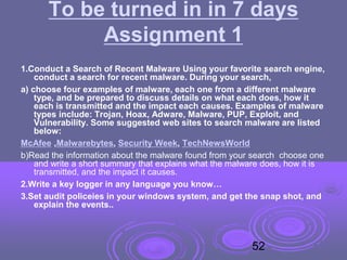 To be turned in in 7 days
Assignment 1
1.Conduct a Search of Recent Malware Using your favorite search engine,
conduct a search for recent malware. During your search,
a) choose four examples of malware, each one from a different malware
type, and be prepared to discuss details on what each does, how it
each is transmitted and the impact each causes. Examples of malware
types include: Trojan, Hoax, Adware, Malware, PUP, Exploit, and
Vulnerability. Some suggested web sites to search malware are listed
below:
McAfee ,Malwarebytes, Security Week, TechNewsWorld
b)Read the information about the malware found from your search choose one
and write a short summary that explains what the malware does, how it is
transmitted, and the impact it causes.
2.Write a key logger in any language you know…
3.Set audit policeies in your windows system, and get the snap shot, and
explain the events..
52
 