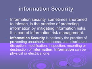 information Security
• Information security, sometimes shortened
to infosec, is the practice of protecting
information by mitigating information risks.
It is part of information risk management.
• Information Security is basically the practice of
preventing unauthorized access, use, disclosure,
disruption, modification, inspection, recording or
destruction of information. Information can be
physical or electrical one.
6
 