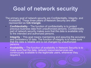 Goal of network security
The primary goal of network security are Confidentiality, Integrity, and
Availability. These three pillars of Network Security are often
represented as CIA triangle.
• Confidentiality − The function of confidentiality is to protect
precious business data from unauthorized persons. Confidentiality
part of network security makes sure that the data is available only
to the intended and authorized persons.
• Integrity − This goal means maintaining and assuring the accuracy
and consistency of data. The function of integrity is to make sure
that the data is reliable and is not changed by unauthorized
persons.
• Availability − The function of availability in Network Security is to
make sure that the data, network resources/services are
continuously available to the legitimate users, whenever they
require it.
9
 