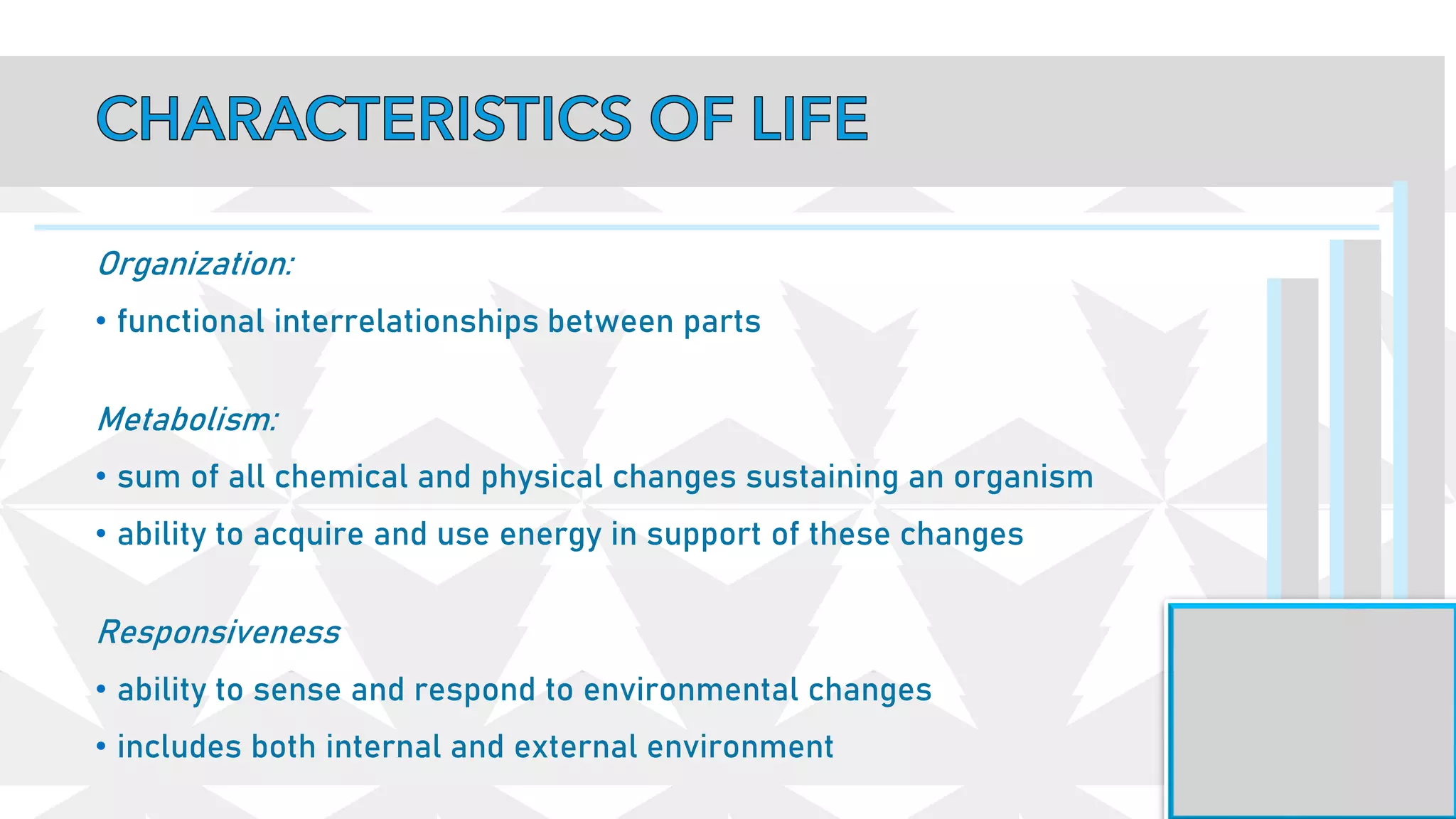 Organization:
• functional interrelationships between parts
Metabolism:
• sum of all chemical and physical changes sustaining an organism
• ability to acquire and use energy in support of these changes
Responsiveness
• ability to sense and respond to environmental changes
• includes both internal and external environment
 