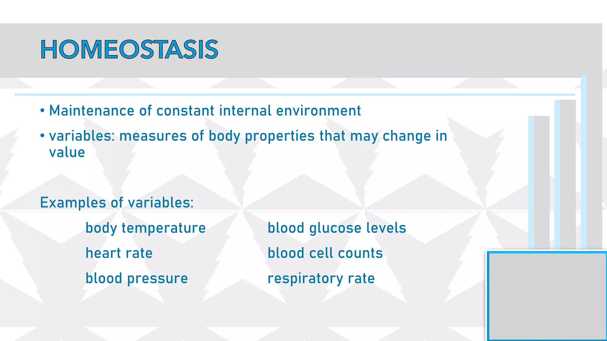 • Maintenance of constant internal environment
• variables: measures of body properties that may change in
value
Examples of variables:
body temperature blood glucose levels
heart rate blood cell counts
blood pressure respiratory rate
 