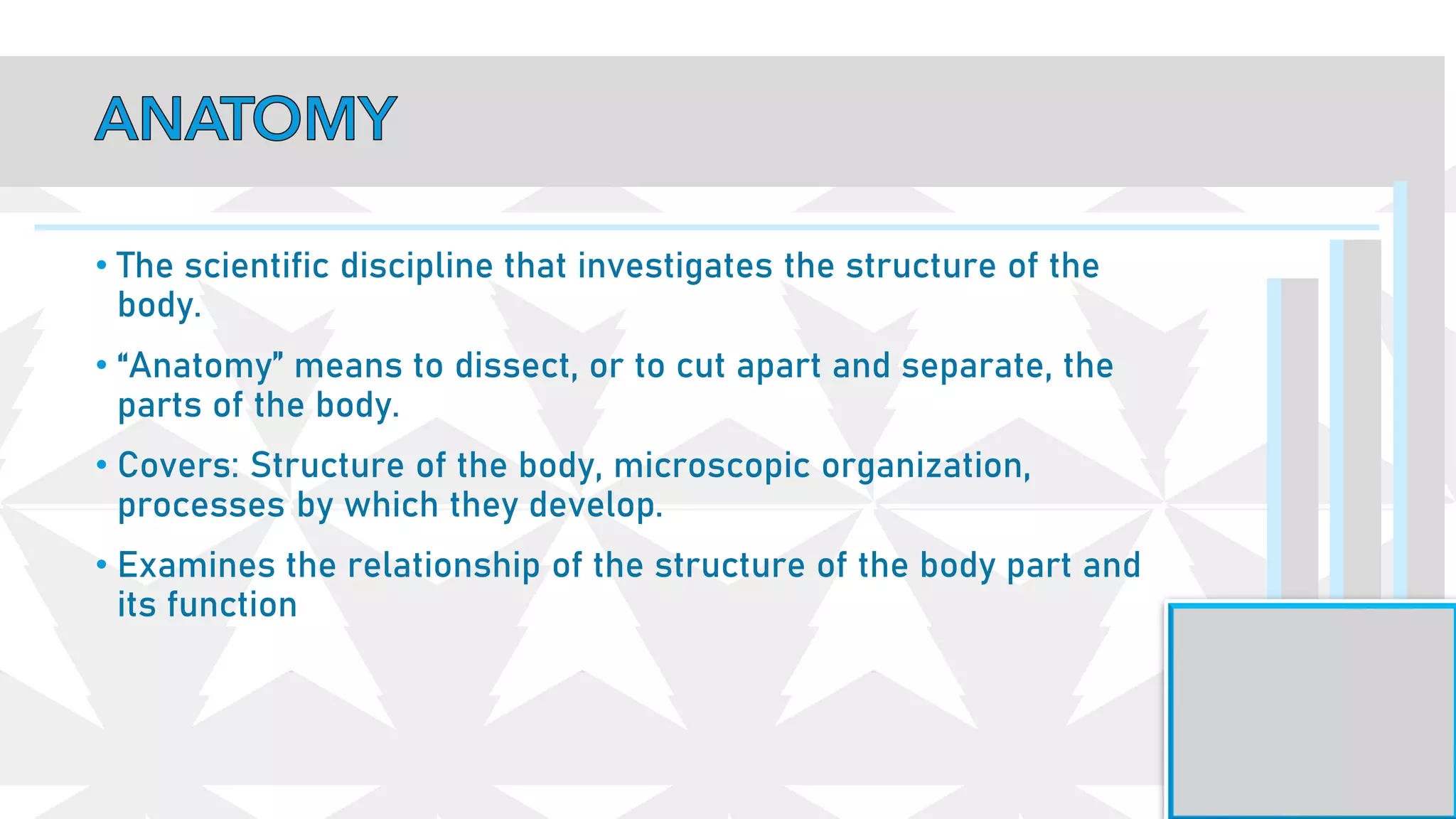 • The scientific discipline that investigates the structure of the
body.
• “Anatomy” means to dissect, or to cut apart and separate, the
parts of the body.
• Covers: Structure of the body, microscopic organization,
processes by which they develop.
• Examines the relationship of the structure of the body part and
its function
 