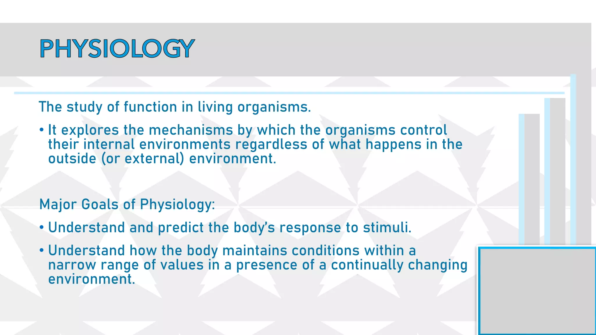 The study of function in living organisms.
• It explores the mechanisms by which the organisms control
their internal environments regardless of what happens in the
outside (or external) environment.
Major Goals of Physiology:
• Understand and predict the body’s response to stimuli.
• Understand how the body maintains conditions within a
narrow range of values in a presence of a continually changing
environment.
 