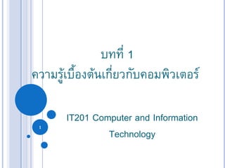 1
บทที่ 1
ความรู้เบื้องต้นเกี่ยวกับคอมพิวเตอร์
IT201 Computer and Information
Technology
 