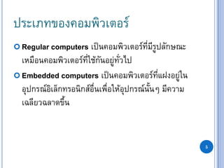 5
ประเภทของคอมพิวเตอร์
 Regular computers เป็นคอมพิวเตอร์ที่มีรูปลักษณะ
เหมือนคอมพิวเตอร์ที่ใช้กันอยู่ทั่วไป
 Embedded computers เป็นคอมพิวเตอร์ที่แฝงอยู่ใน
อุปกรณ์อิเล็กทรอนิกส์อื่นเพื่อให้อุปกรณ์นั้นๆ มีความ
เฉลียวฉลาดขึ้น
 