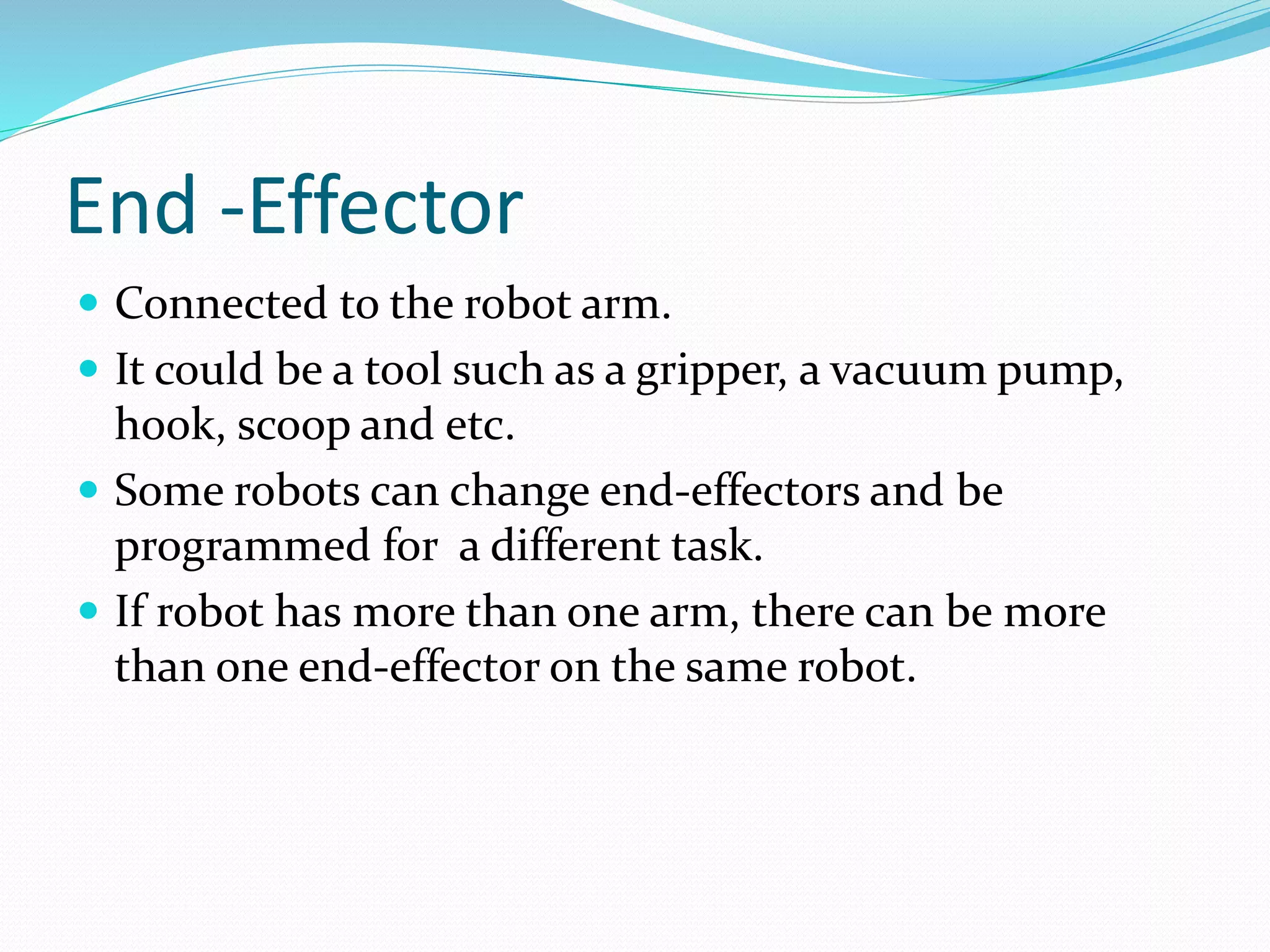 End -Effector 
 Connected to the robot arm. 
 It could be a tool such as a gripper, a vacuum pump, 
hook, scoop and etc. 
 Some robots can change end-effectors and be 
programmed for a different task. 
 If robot has more than one arm, there can be more 
than one end-effector on the same robot. 
 