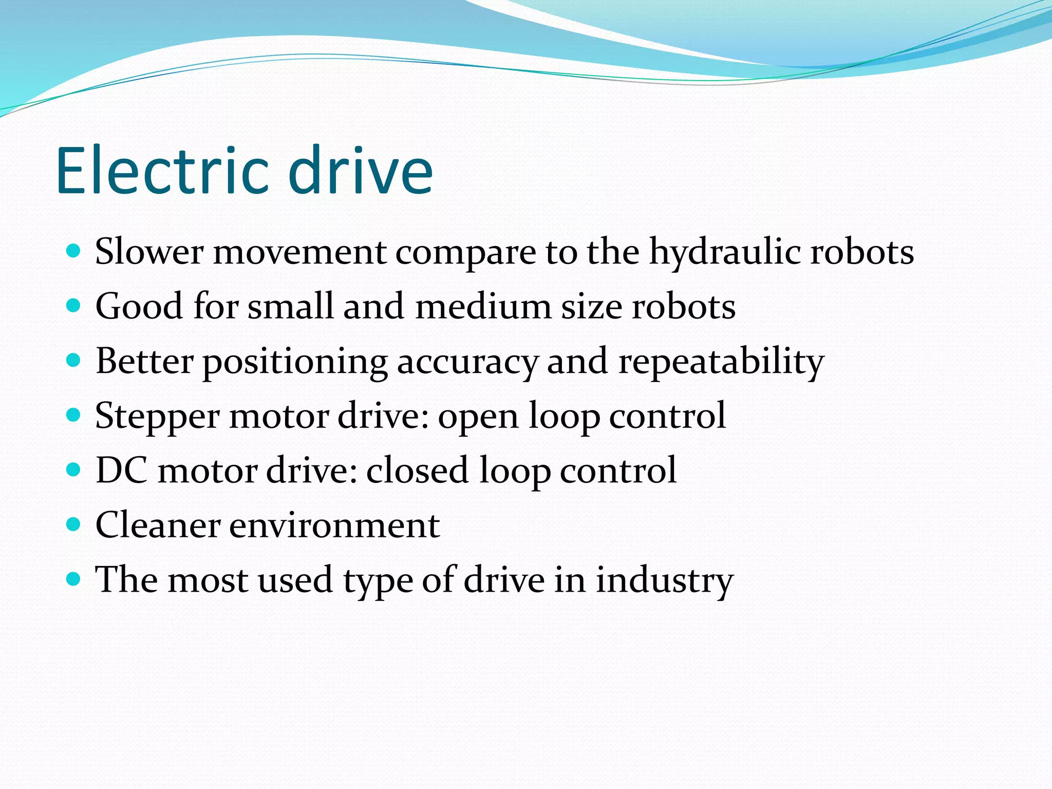 Electric drive 
 Slower movement compare to the hydraulic robots 
 Good for small and medium size robots 
 Better positioning accuracy and repeatability 
 Stepper motor drive: open loop control 
 DC motor drive: closed loop control 
 Cleaner environment 
 The most used type of drive in industry 
 