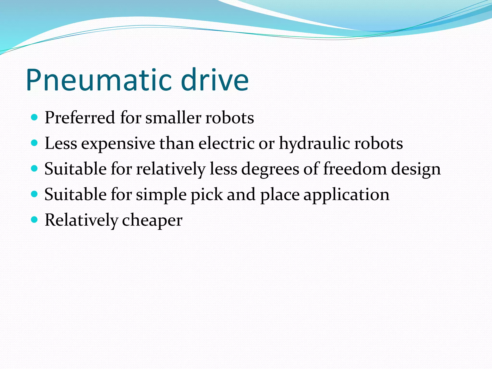 Pneumatic drive 
 Preferred for smaller robots 
 Less expensive than electric or hydraulic robots 
 Suitable for relatively less degrees of freedom design 
 Suitable for simple pick and place application 
 Relatively cheaper 
 
