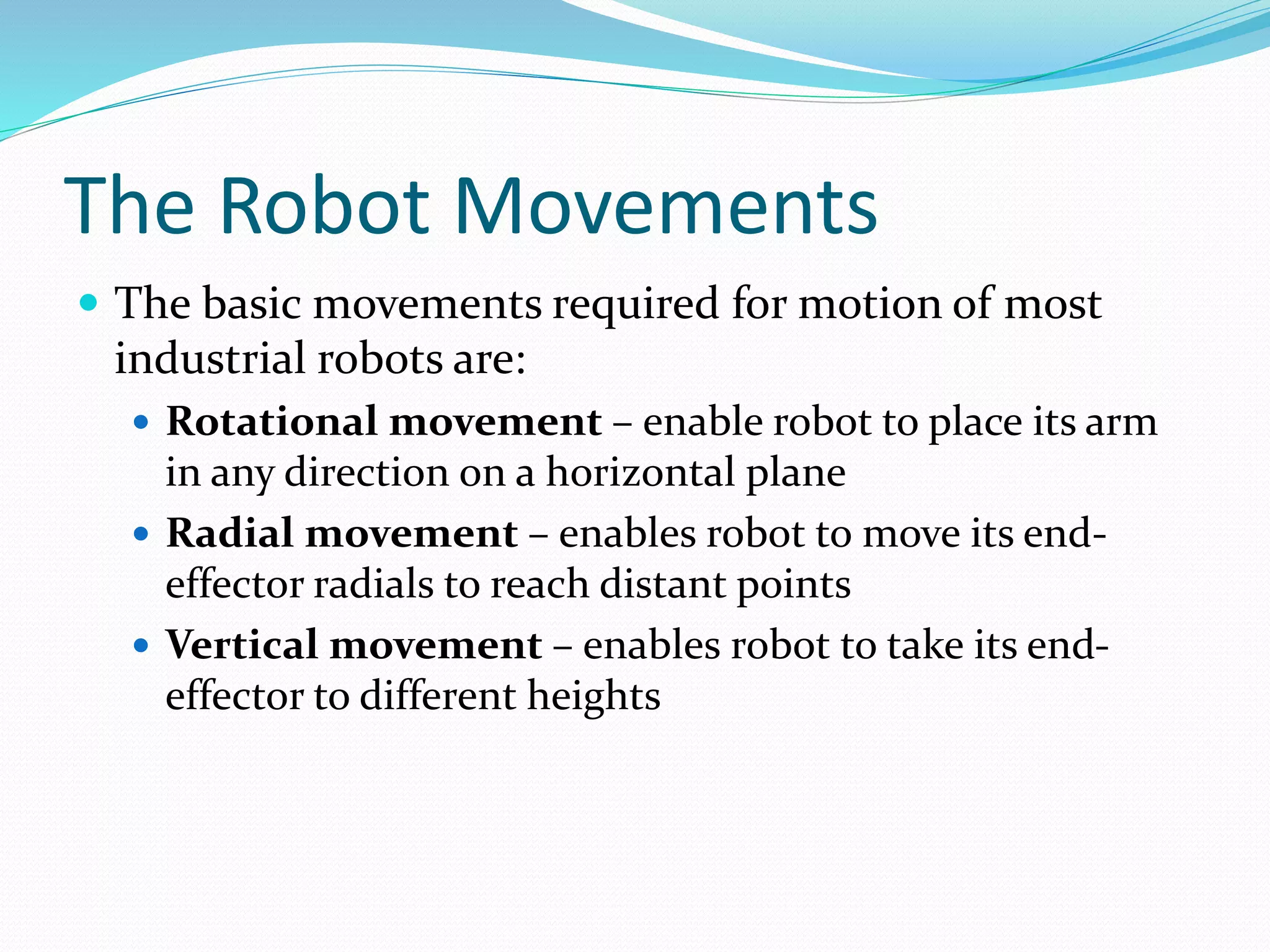 The Robot Movements 
 The basic movements required for motion of most 
industrial robots are: 
 Rotational movement – enable robot to place its arm 
in any direction on a horizontal plane 
 Radial movement – enables robot to move its end-effector 
radials to reach distant points 
 Vertical movement – enables robot to take its end-effector 
to different heights 
 