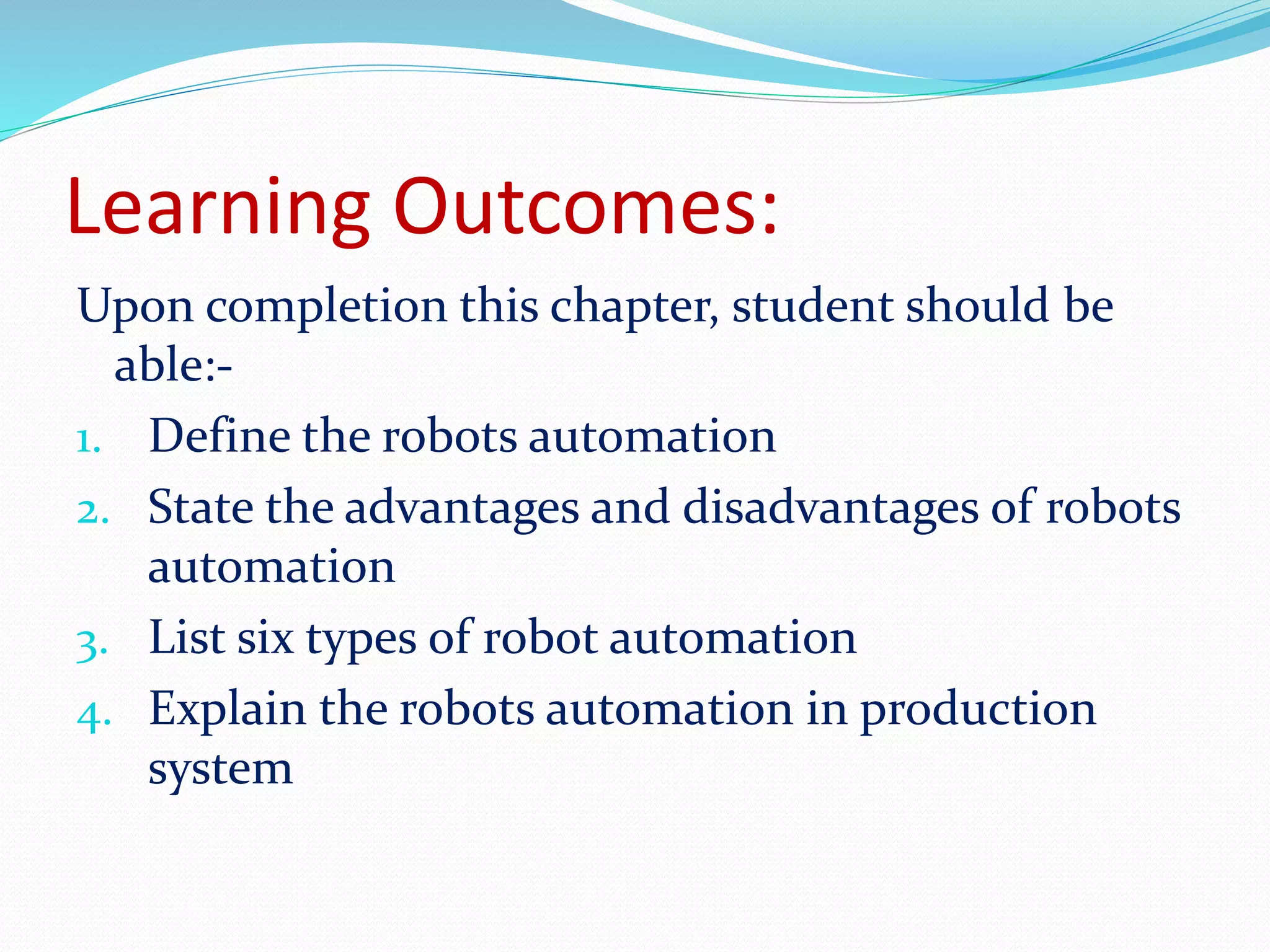 Learning Outcomes: 
Upon completion this chapter, student should be 
able:- 
1. Define the robots automation 
2. State the advantages and disadvantages of robots 
automation 
3. List six types of robot automation 
4. Explain the robots automation in production 
system 
 