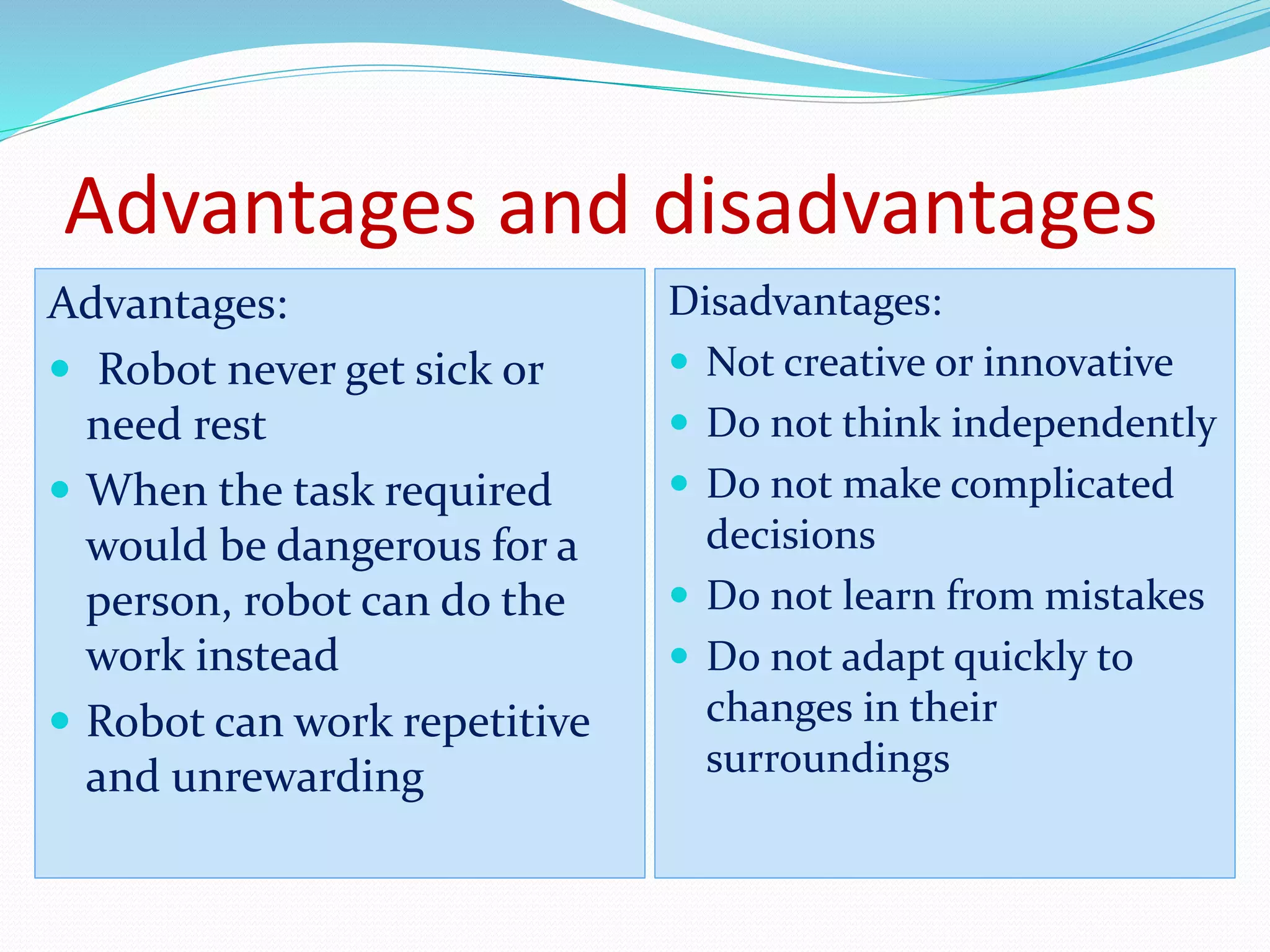 Advantages and disadvantages 
Advantages: 
 Robot never get sick or 
need rest 
 When the task required 
would be dangerous for a 
person, robot can do the 
work instead 
 Robot can work repetitive 
and unrewarding 
Disadvantages: 
 Not creative or innovative 
 Do not think independently 
 Do not make complicated 
decisions 
 Do not learn from mistakes 
 Do not adapt quickly to 
changes in their 
surroundings 
 