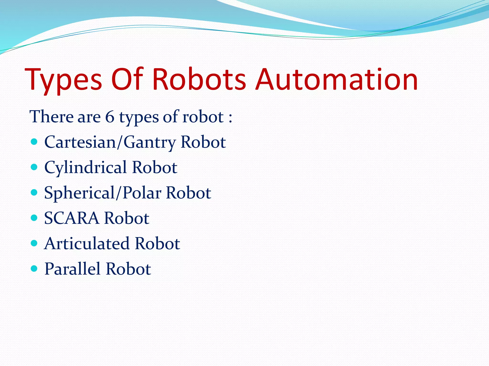 Types Of Robots Automation 
There are 6 types of robot : 
 Cartesian/Gantry Robot 
 Cylindrical Robot 
 Spherical/Polar Robot 
 SCARA Robot 
 Articulated Robot 
 Parallel Robot 
 