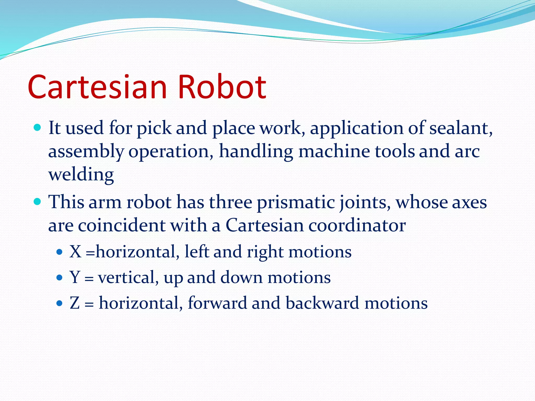 Cartesian Robot 
 It used for pick and place work, application of sealant, 
assembly operation, handling machine tools and arc 
welding 
 This arm robot has three prismatic joints, whose axes 
are coincident with a Cartesian coordinator 
 X =horizontal, left and right motions 
 Y = vertical, up and down motions 
 Z = horizontal, forward and backward motions 
 