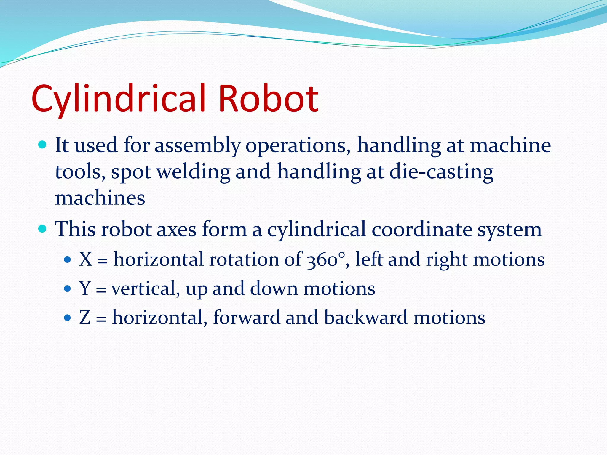 Cylindrical Robot 
 It used for assembly operations, handling at machine 
tools, spot welding and handling at die-casting 
machines 
 This robot axes form a cylindrical coordinate system 
 X = horizontal rotation of 360°, left and right motions 
 Y = vertical, up and down motions 
 Z = horizontal, forward and backward motions 
 