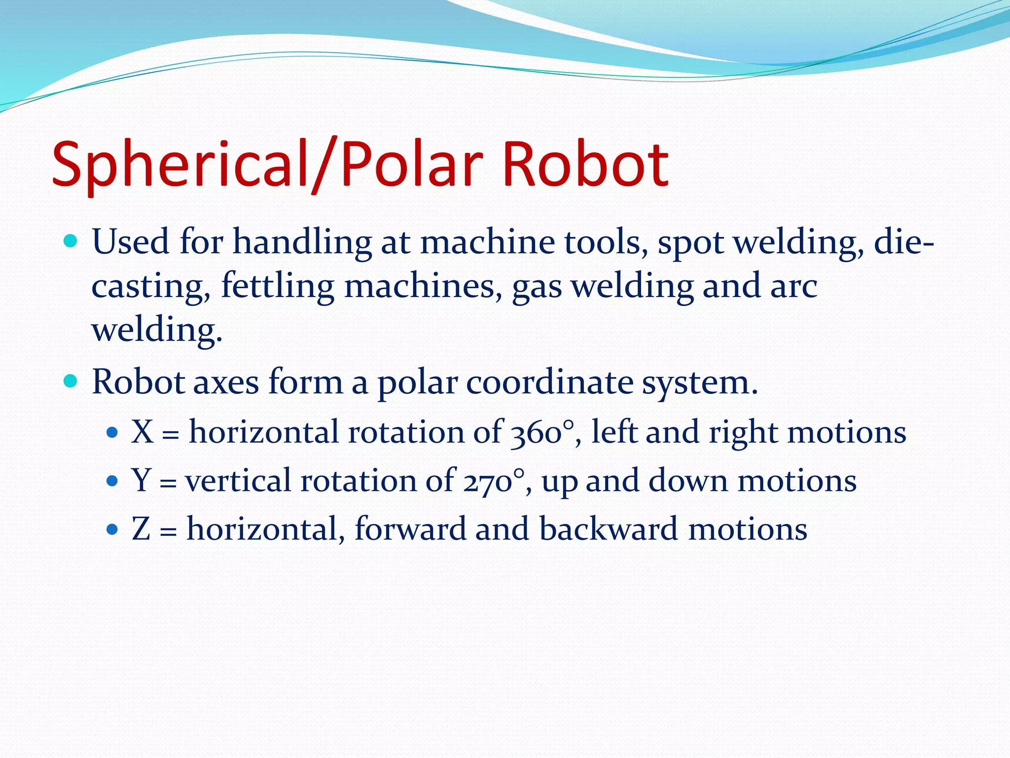 Spherical/Polar Robot 
 Used for handling at machine tools, spot welding, die-casting, 
fettling machines, gas welding and arc 
welding. 
 Robot axes form a polar coordinate system. 
 X = horizontal rotation of 360°, left and right motions 
 Y = vertical rotation of 270°, up and down motions 
 Z = horizontal, forward and backward motions 
 
