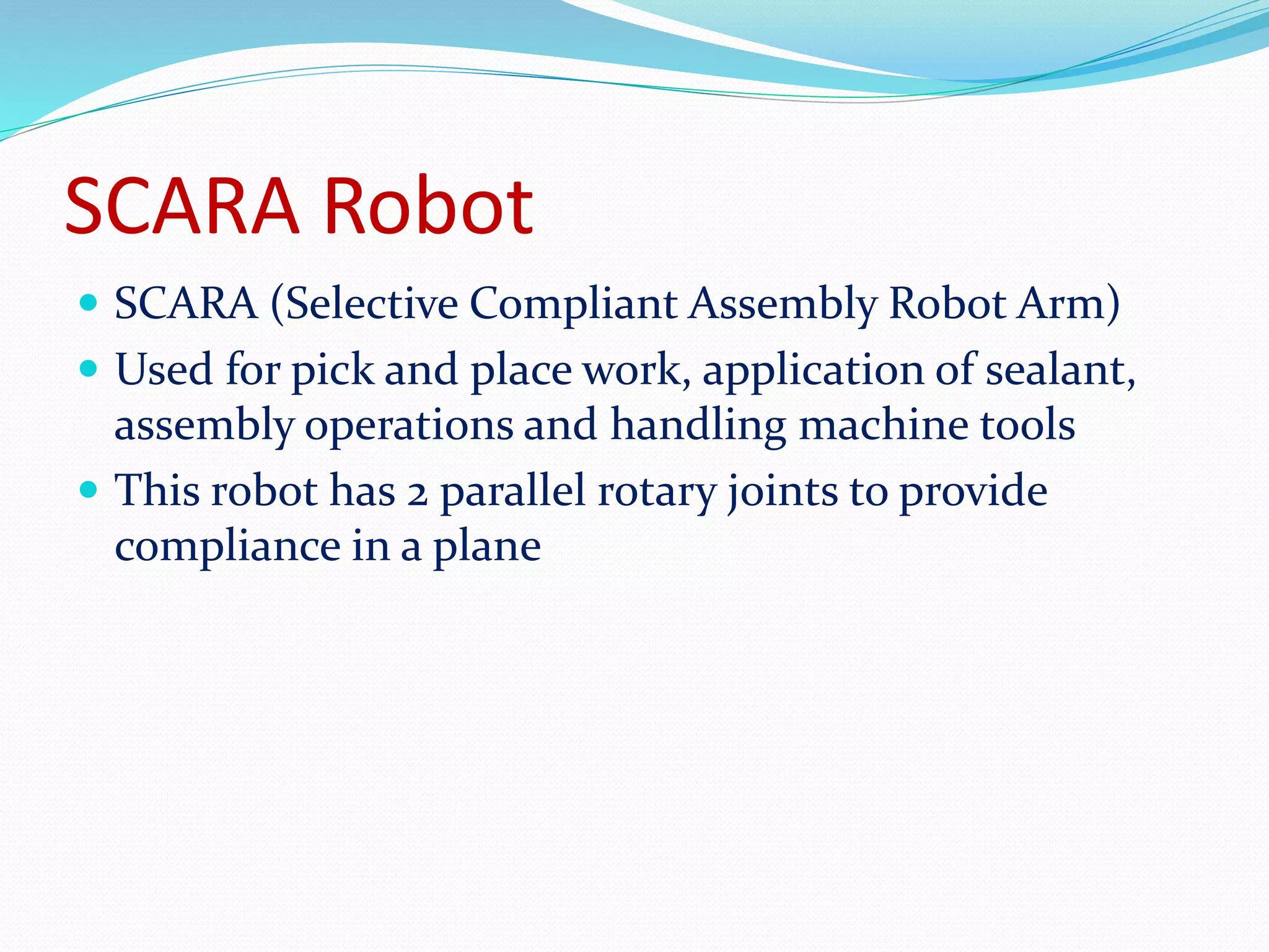 SCARA Robot 
 SCARA (Selective Compliant Assembly Robot Arm) 
 Used for pick and place work, application of sealant, 
assembly operations and handling machine tools 
 This robot has 2 parallel rotary joints to provide 
compliance in a plane 
 