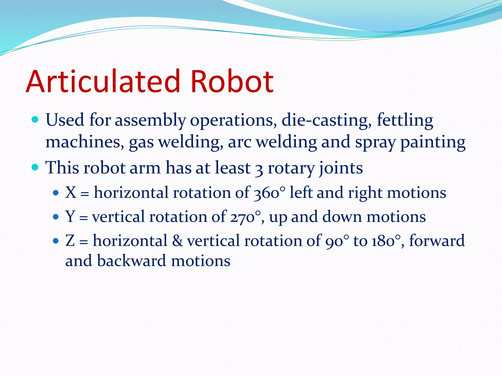 Articulated Robot 
 Used for assembly operations, die-casting, fettling 
machines, gas welding, arc welding and spray painting 
 This robot arm has at least 3 rotary joints 
 X = horizontal rotation of 360° left and right motions 
 Y = vertical rotation of 270°, up and down motions 
 Z = horizontal & vertical rotation of 90° to 180°, forward 
and backward motions 
 