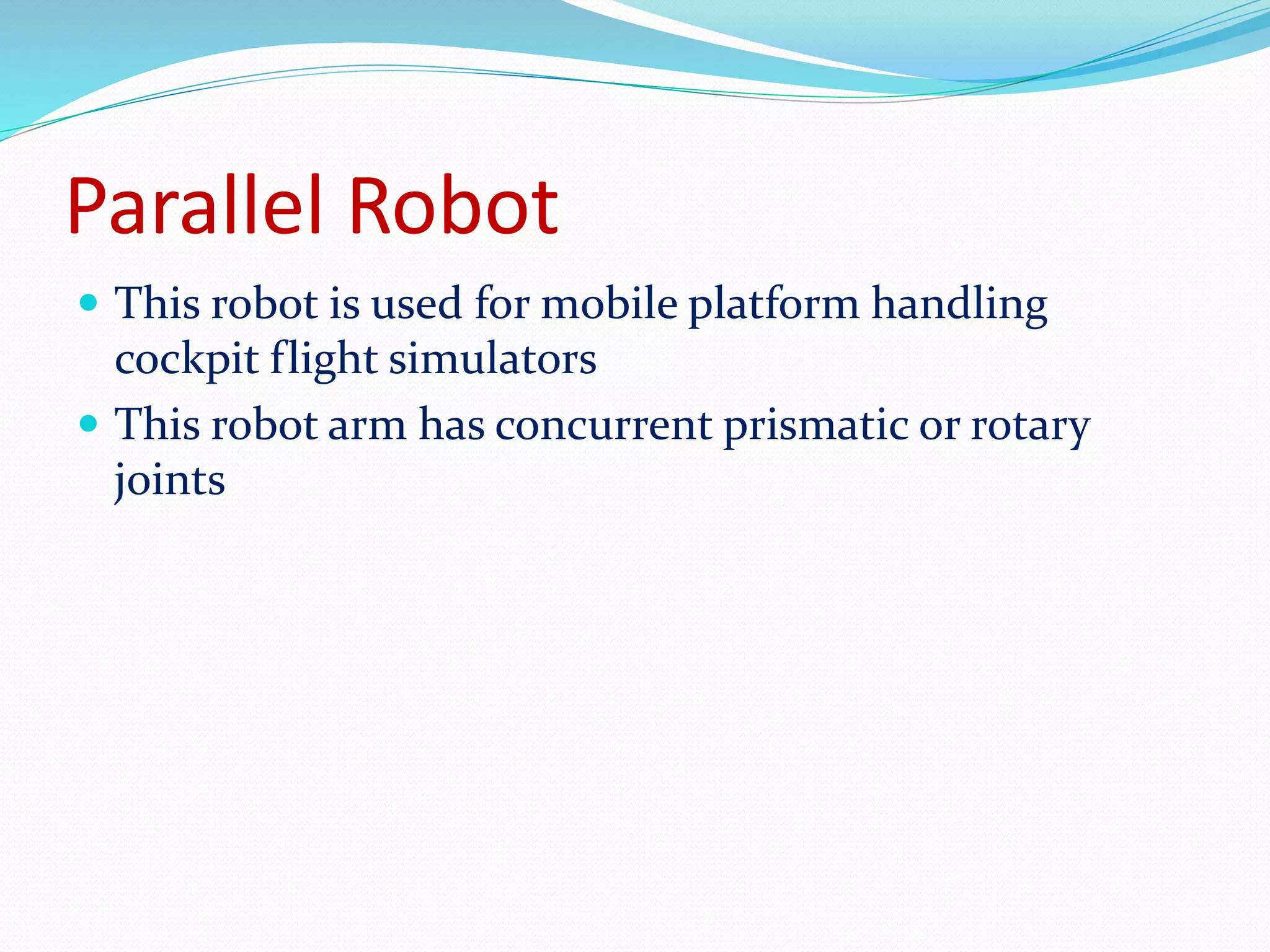 Parallel Robot 
 This robot is used for mobile platform handling 
cockpit flight simulators 
 This robot arm has concurrent prismatic or rotary 
joints 
 