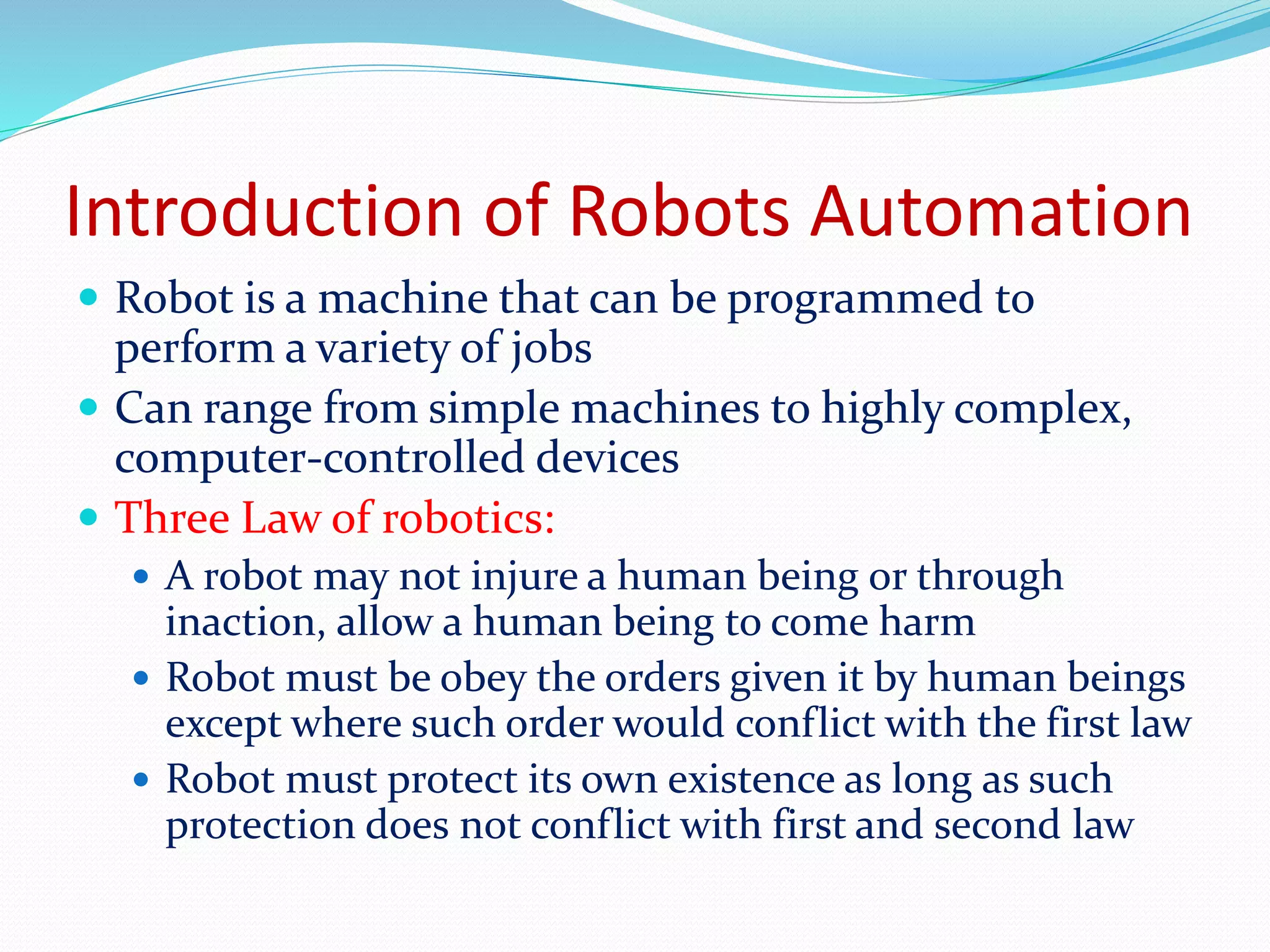 Introduction of Robots Automation 
 Robot is a machine that can be programmed to 
perform a variety of jobs 
 Can range from simple machines to highly complex, 
computer-controlled devices 
 Three Law of robotics: 
 A robot may not injure a human being or through 
inaction, allow a human being to come harm 
 Robot must be obey the orders given it by human beings 
except where such order would conflict with the first law 
 Robot must protect its own existence as long as such 
protection does not conflict with first and second law 
 
