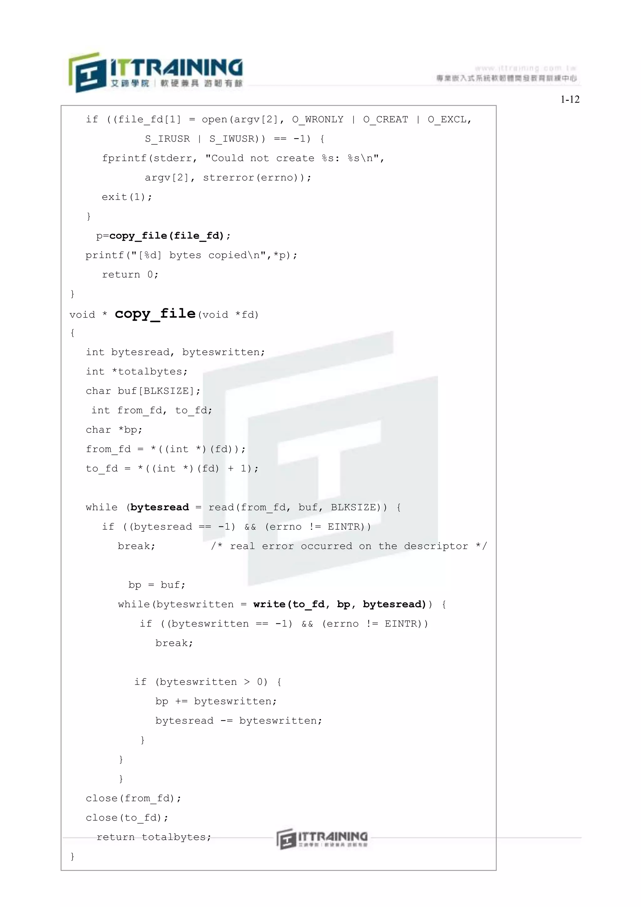 1-12
    if ((file_fd[1] = open(argv[2], O_WRONLY | O_CREAT | O_EXCL,
                 S_IRUSR | S_IWUSR)) == -1) {
        fprintf(stderr, "Could not create %s: %sn",
                 argv[2], strerror(errno));
        exit(1);
    }
        p=copy_file(file_fd);
    printf("[%d] bytes copiedn",*p);
        return 0;
}
void *    copy_file(void        *fd)
{
    int bytesread, byteswritten;
    int *totalbytes;
    char buf[BLKSIZE];
    int from_fd, to_fd;
    char *bp;
    from_fd = *((int *)(fd));
    to_fd = *((int *)(fd) + 1);


    while (bytesread = read(from_fd, buf, BLKSIZE)) {
        if ((bytesread == -1) && (errno != EINTR))
           break;            /* real error occurred on the descriptor */


               bp = buf;
           while(byteswritten = write(to_fd, bp, bytesread)) {
                if ((byteswritten == -1) && (errno != EINTR))
                    break;


               if (byteswritten > 0) {
                    bp += byteswritten;
                    bytesread -= byteswritten;
                }
           }
           }
    close(from_fd);
    close(to_fd);
        return totalbytes;
}
 