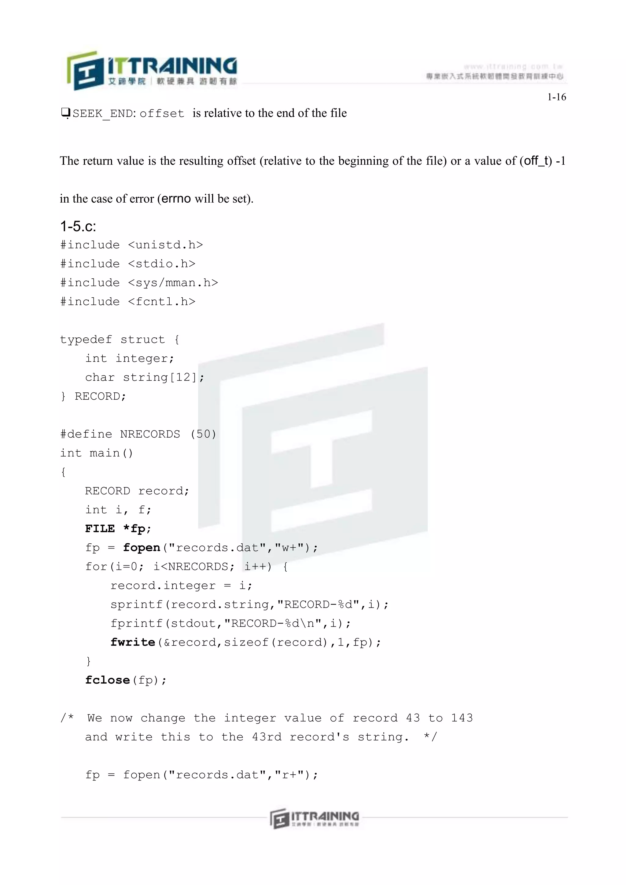 1-16
❑SEEK_END: offset is relative to the end of the file


The return value is the resulting offset (relative to the beginning of the file) or a value of (off_t) -1


in the case of error (errno will be set).

1-5.c:
#include      <unistd.h>
#include      <stdio.h>
#include      <sys/mman.h>
#include      <fcntl.h>


typedef struct {
   int integer;
   char string[12];
} RECORD;


#define NRECORDS (50)
int main()
{
   RECORD record;
   int i, f;
   FILE *fp;
   fp = fopen("records.dat","w+");
   for(i=0; i<NRECORDS; i++) {
          record.integer = i;
          sprintf(record.string,"RECORD-%d",i);
          fprintf(stdout,"RECORD-%dn",i);
          fwrite(&record,sizeof(record),1,fp);
     }
     fclose(fp);


/*   We now change the integer value of record 43 to 143
     and write this to the 43rd record's string. */


     fp = fopen("records.dat","r+");
 