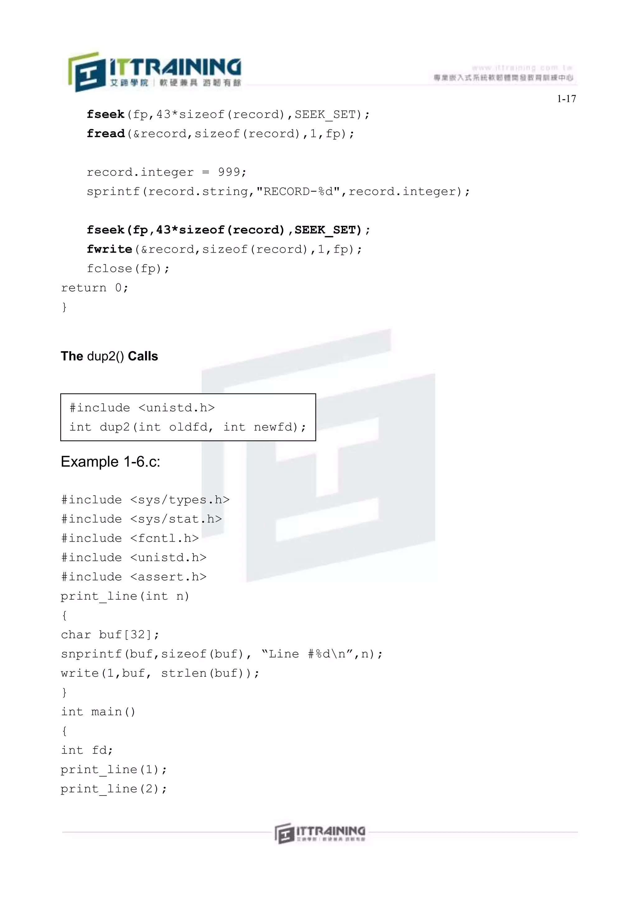 1-17
    fseek(fp,43*sizeof(record),SEEK_SET);
    fread(&record,sizeof(record),1,fp);


    record.integer = 999;
    sprintf(record.string,"RECORD-%d",record.integer);


    fseek(fp,43*sizeof(record),SEEK_SET);
   fwrite(&record,sizeof(record),1,fp);
   fclose(fp);
return 0;
}


The dup2() Calls


 #include <unistd.h>
 int dup2(int oldfd, int newfd);

Example 1-6.c:

#include   <sys/types.h>
#include   <sys/stat.h>
#include   <fcntl.h>
#include   <unistd.h>
#include   <assert.h>
print_line(int n)
{
char buf[32];
snprintf(buf,sizeof(buf), “Line #%dn”,n);
write(1,buf, strlen(buf));
}
int main()
{
int fd;
print_line(1);
print_line(2);
 